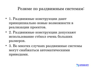 Резюме по раздвижным системам: 
• 1. Раздвижные конструкции дают 
принципиально новые возможности в 
реализации проектов. 
• 2. Раздвижные конструкции допускают 
использование стёкол очень больших 
размеров. 
• 3. Во многих случаях раздвижные системы 
могут снабжаться автоматическими 
приводами. 
 