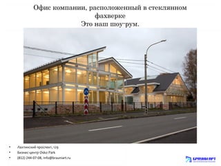 Офис компании, расположенный в стеклянном 
фахверке 
Это наш шоу-рум. 
• Лахтинский проспект, 129 
• Бизнес-центр Osko Park 
• (812) 244-07-08, info@brauniart.ru 
 