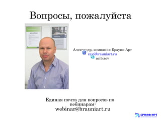 Вопросы, пожалуйста 
Александр, компания Брауни Арт 
cav@brauniart.ru 
acibizov 
Единая почта для вопросов по 
вебинарам: 
webinar@brauniart.ru 
