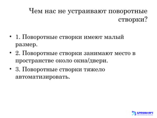 Чем нас не устраивают поворотные 
створки? 
• 1. Поворотные створки имеют малый 
размер. 
• 2. Поворотные створки занимают место в 
пространстве около окна/двери. 
• 3. Поворотные створки тяжело 
автоматизировать. 
 