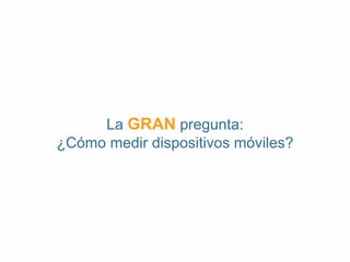 La GRAN pregunta: 
¿Cómo medir dispositivos móviles? 
 