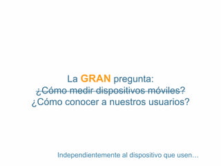 La GRAN pregunta: 
¿Cómo medir dispositivos móviles? 
¿Cómo conocer a nuestros usuarios? 
Independientemente al dispositivo que usen… 
 