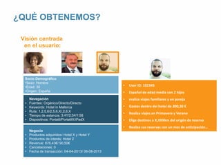 • User ID: 102345 
• Español de edad media con 2 hijos 
• realiza viajes familiares y en pareja 
• Gastos dentro del hotel de 300,30 € 
• Realiza viajes en Primavera y Verano 
• Elige destinos a X,XXXkm del origén de reserva 
• Realiza sus reservas con un mes de anticipación… 
¿QUÉ OBTENEMOS? 
Visión centrada 
en el usuario: 
Socio Demográfico 
•Sexo: Hombre 
•Edad: 30 
•Origen: España 
Navegación 
• Fuentes: Orgánico/Directo/Directo 
• Keywords: Hotel in Mallorca 
• Ruta: 1,2,5,6/2,5,6,X/,2,6,X 
• Tiempo de estancia: 3:41/2:34/1:58 
• Dispositivos: Portatil/PortatilX/iPadX 
Negocio 
• Productos adquiridos: Hotel X y Hotel Y 
• Productos de interés: Hotel Z 
• Revenue: 876,43€/ 90,50€ 
• Cancelaciones: 0 
• Fecha de transacción: 04-04-2013/ 06-08-2013 
 