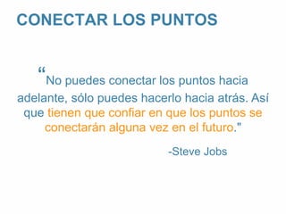 CONECTAR LOS PUNTOS 
“No puedes conectar los puntos hacia 
adelante, sólo puedes hacerlo hacia atrás. Así 
que tienen que confiar en que los puntos se 
conectarán alguna vez en el futuro." 
-Steve Jobs 
 