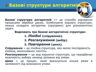  Базові структури алгоритмів 
Базові структури алгоритмів –– це способи керування процесами обробки даних. Комбінуючи керуючі структури, можна складати алгоритми (програми) для різноманітних задач. 
Виділяють три базові алгоритмічні структури: 
1. Лінійні (слідування). 
2. Розгалуження (вибір). 
3. Повторення (цикл). 
Слідування – це лінійна структура, яка являє послідовність команд, виконуваних поспіль. 
Розгалуження – це вид керуючої структури, що передбачає можливість вибору команд залежно від умови. 
Цикл – це процес, який виконується кілька разів в залежності від виконання умови  