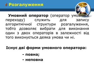  Розгалуження 
Умовний оператор (опеpатоp умовного пеpеходу) служить для запису алгоритмiчної структури розгалуження, тобто дозволяє вибрати для виконання один з двох операторiв в залежностi вiд того виконується деяка умова чи нi. 
Iснує дві форми умовного оператора: 
- повна; 
- неповна  