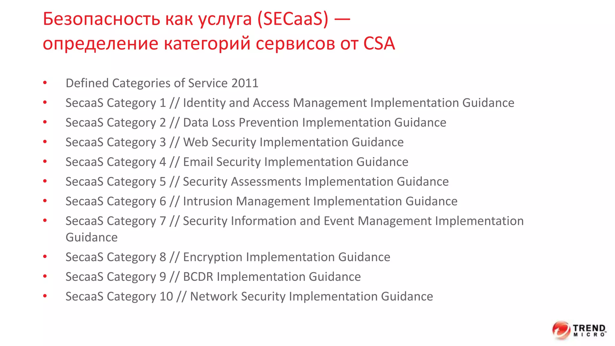 Безопасность как услуга (SECaaS) — 
определение категорий сервисов от CSA 
• Defined Categories of Service 2011 
• SecaaS Category 1 // Identity and Access Management Implementation Guidance 
• SecaaS Category 2 // Data Loss Prevention Implementation Guidance 
• SecaaS Category 3 // Web Security Implementation Guidance 
• SecaaS Category 4 // Email Security Implementation Guidance 
• SecaaS Category 5 // Security Assessments Implementation Guidance 
• SecaaS Category 6 // Intrusion Management Implementation Guidance 
• SecaaS Category 7 // Security Information and Event Management Implementation 
Guidance 
• SecaaS Category 8 // Encryption Implementation Guidance 
• SecaaS Category 9 // BCDR Implementation Guidance 
• SecaaS Category 10 // Network Security Implementation Guidance 
 