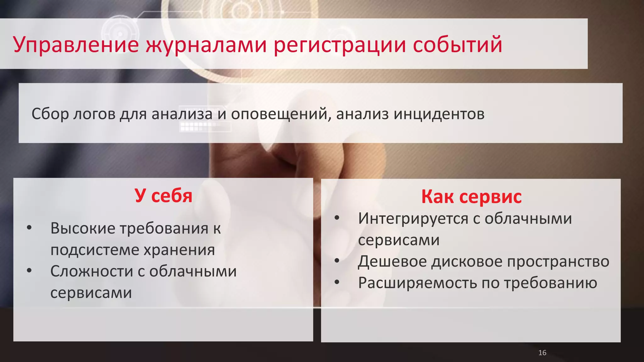 16 
Управление журналами регистрации событий 
Сбор логов для анализа и оповещений, анализ инцидентов 
Как сервис 
• Интегрируется с облачными 
сервисами 
• Дешевое дисковое пространство 
• Расширяемость по требованию 
• Высокие требования к 
подсистеме хранения 
• Сложности с облачными 
сервисами 
У себя 
 