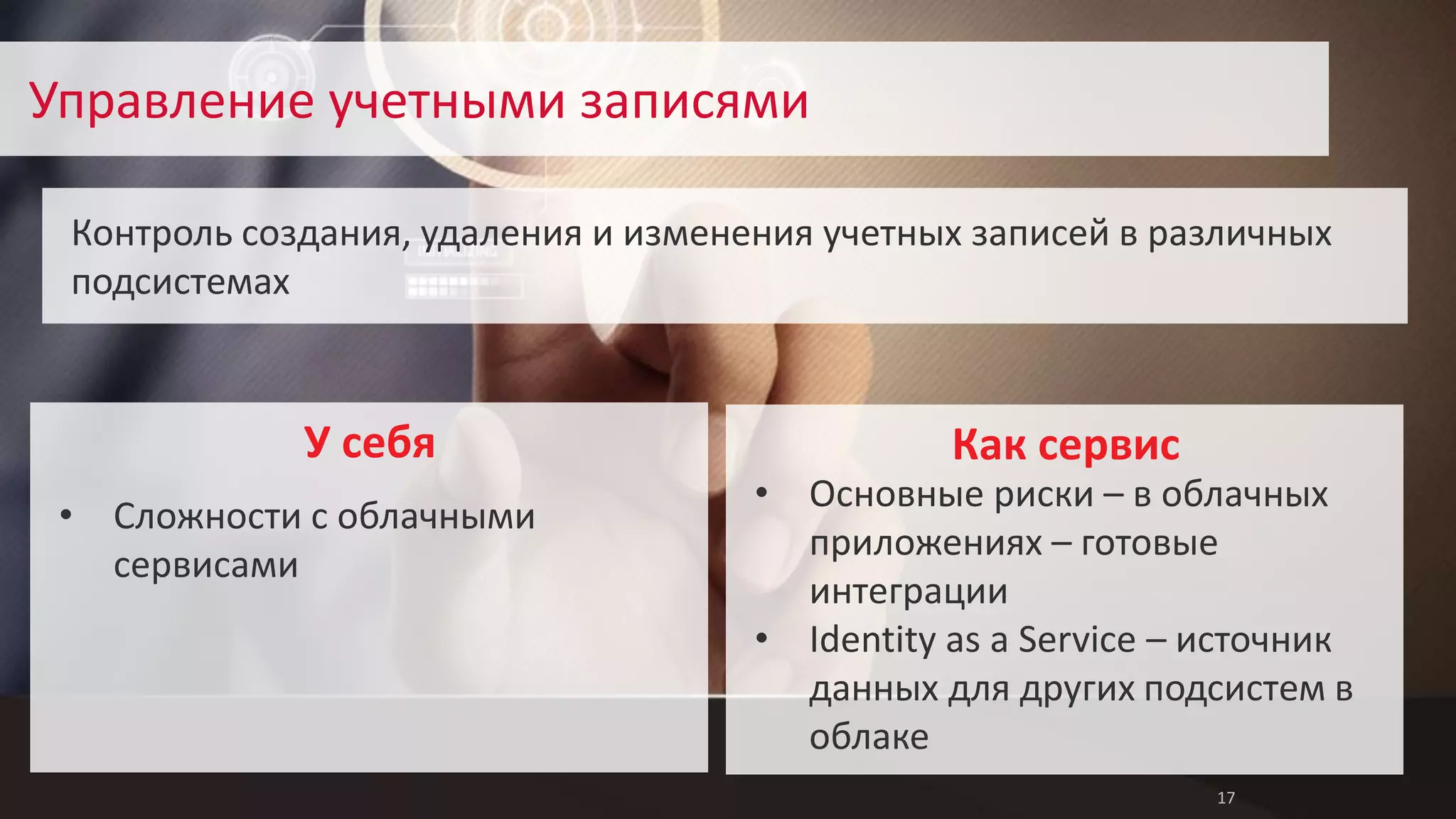 17 
Управление учетными записями 
Контроль создания, удаления и изменения учетных записей в различных 
подсистемах 
Как сервис 
• Основные риски – в облачных 
приложениях – готовые 
интеграции 
• Identity as a Service – источник 
данных для других подсистем в 
облаке 
• Сложности с облачными 
сервисами 
У себя 
 