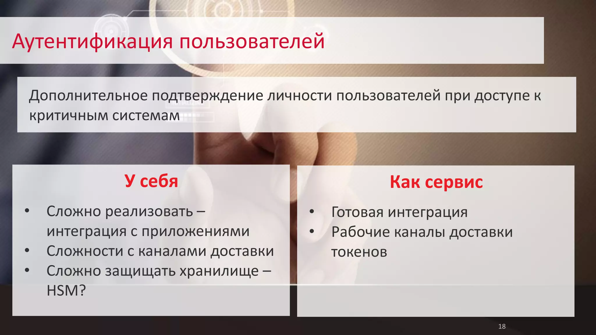 18 
Аутентификация пользователей 
Дополнительное подтверждение личности пользователей при доступе к 
критичным системам 
• Готовая интеграция 
• Рабочие каналы доставки 
токенов 
Как сервис 
• Сложно реализовать – 
интеграция с приложениями 
• Сложности с каналами доставки 
• Сложно защищать хранилище – 
HSM? 
У себя 
 