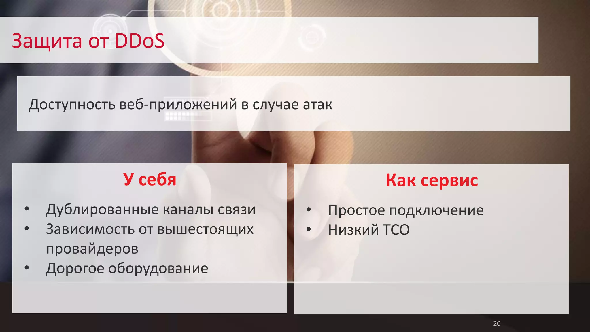 20 
Защита от DDoS 
Доступность веб-приложений в случае атак 
Как сервис 
• Простое подключение 
• Низкий TCO 
У себя 
• Дублированные каналы связи 
• Зависимость от вышестоящих 
провайдеров 
• Дорогое оборудование 
 