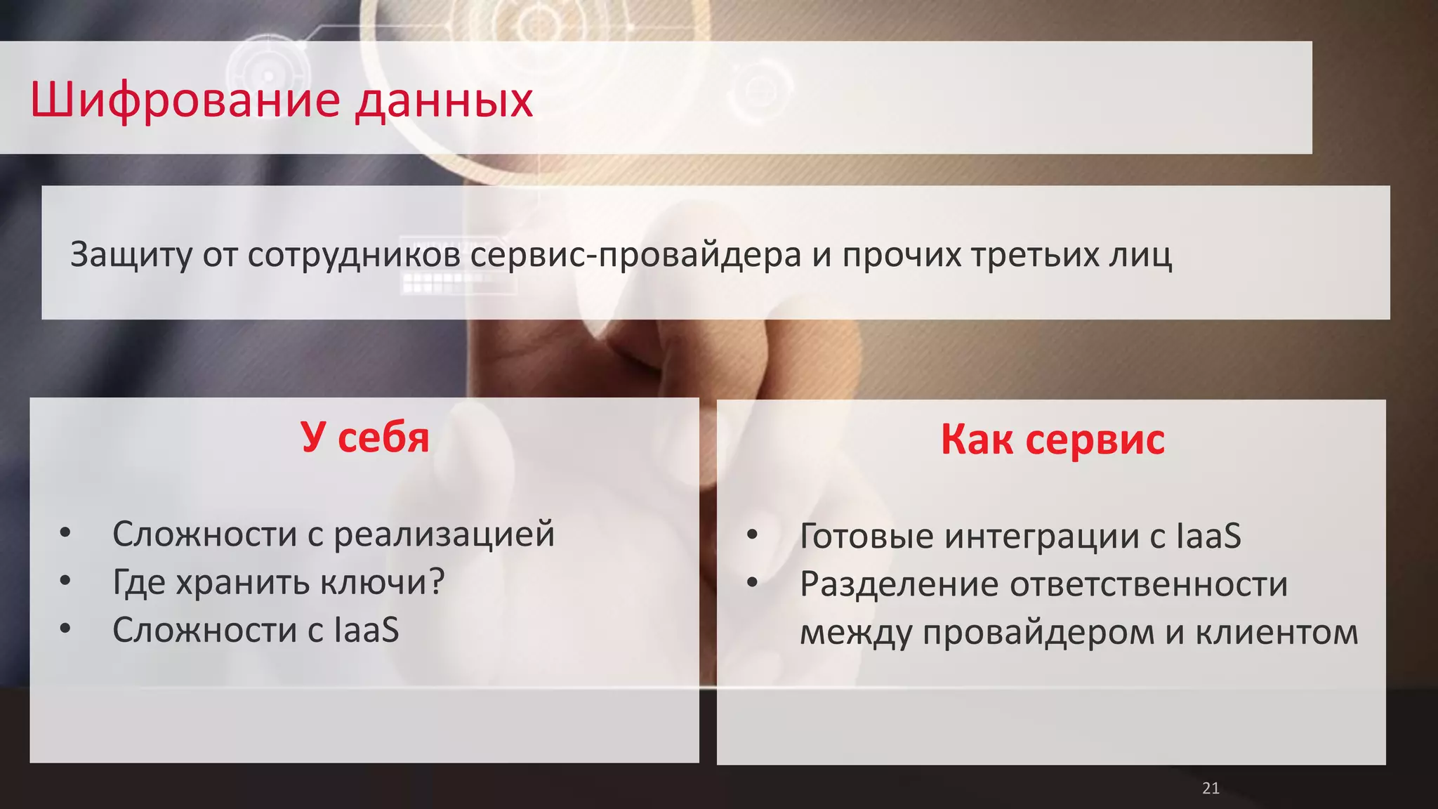 21 
Шифрование данных 
Защиту от сотрудников сервис-провайдера и прочих третьих лиц 
Как сервис 
• Готовые интеграции с IaaS 
• Разделение ответственности 
между провайдером и клиентом 
У себя 
• Сложности с реализацией 
• Где хранить ключи? 
• Сложности с IaaS 
 