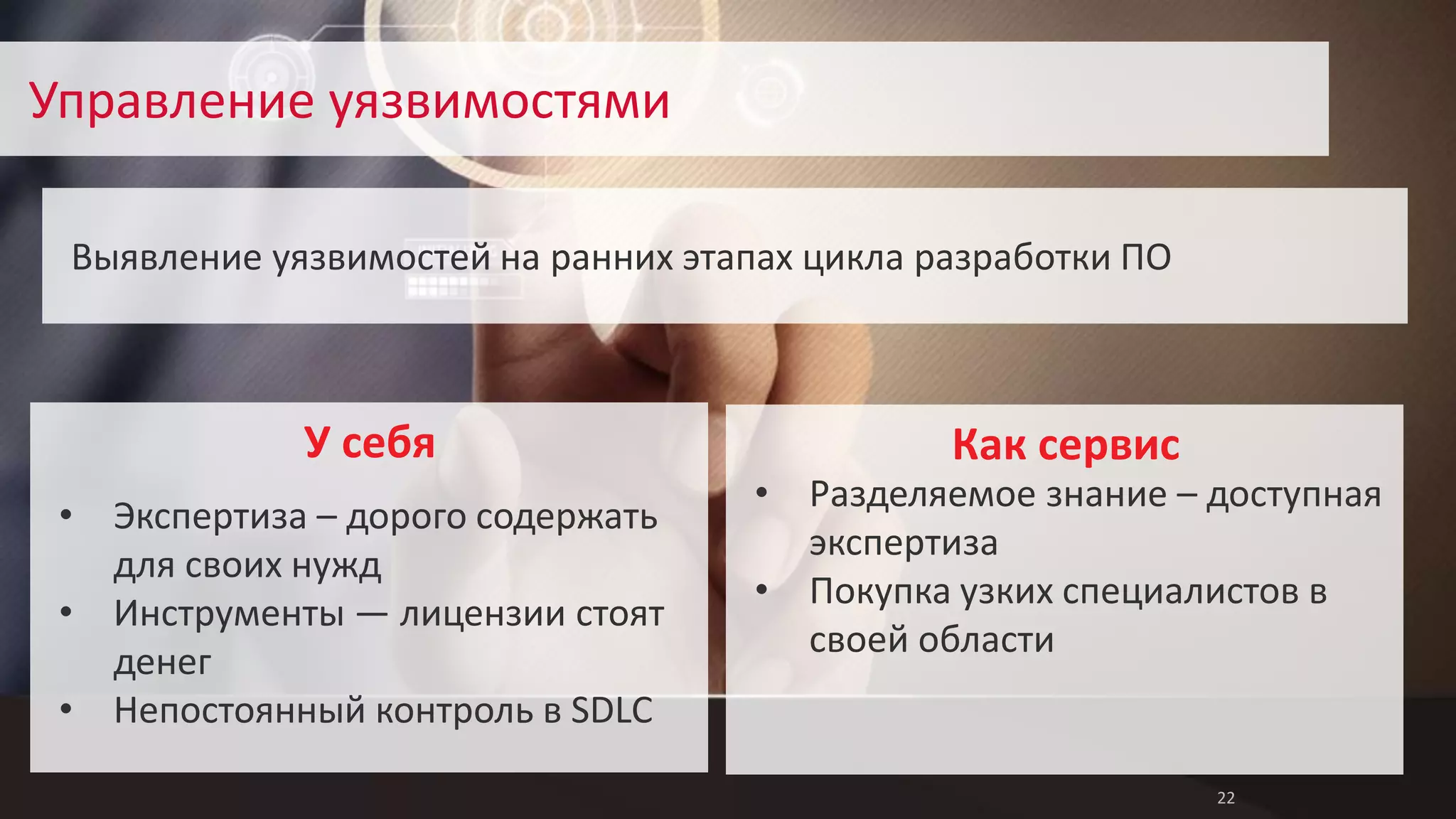 22 
Управление уязвимостями 
Выявление уязвимостей на ранних этапах цикла разработки ПО 
Как сервис 
• Разделяемое знание – доступная 
экспертиза 
• Покупка узких специалистов в 
своей области 
У себя 
• Экспертиза – дорого содержать 
для своих нужд 
• Инструменты — лицензии стоят 
денег 
• Непостоянный контроль в SDLC 
 
