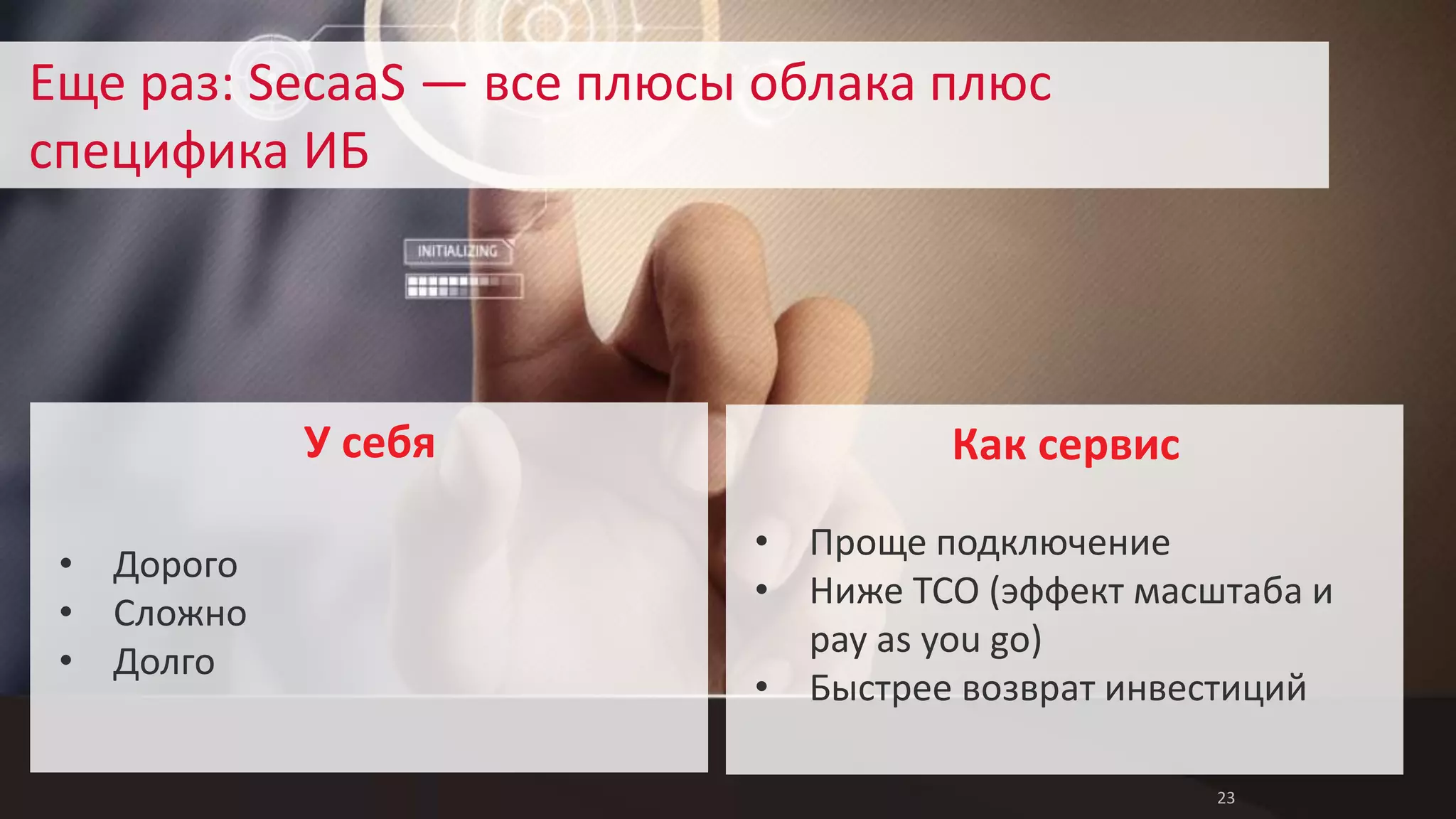 23 
Еще раз: SecaaS — все плюсы облака плюс 
специфика ИБ 
Как сервис 
• Проще подключение 
• Ниже TCO (эффект масштаба и 
pay as you go) 
• Быстрее возврат инвестиций 
• Дорого 
• Сложно 
• Долго 
У себя 
 