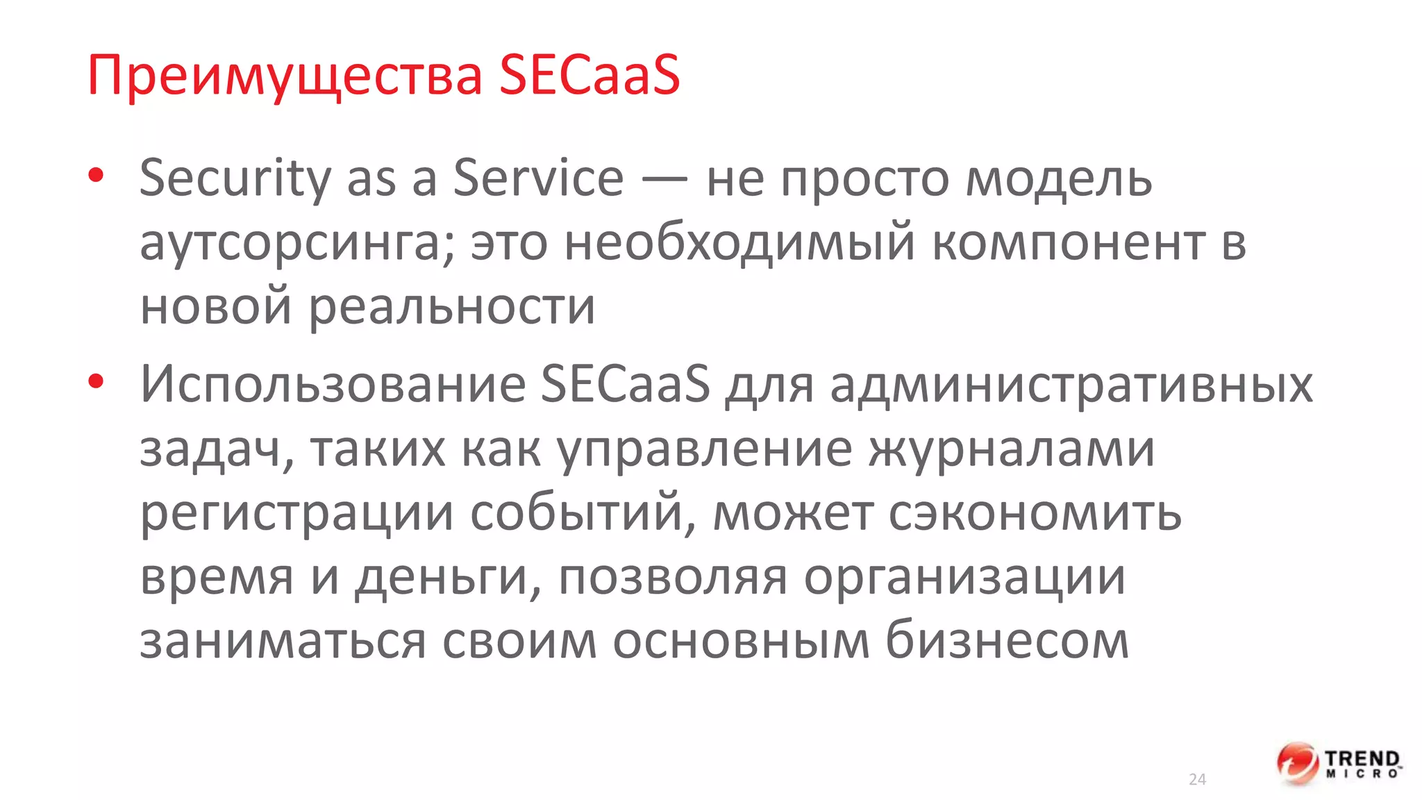 Преимущества SECaaS 
• Security as a Service — не просто модель 
аутсорсинга; это необходимый компонент в 
новой реальности 
• Использование SECaaS для административных 
задач, таких как управление журналами 
регистрации событий, может сэкономить 
время и деньги, позволяя организации 
заниматься своим основным бизнесом 
24 
 