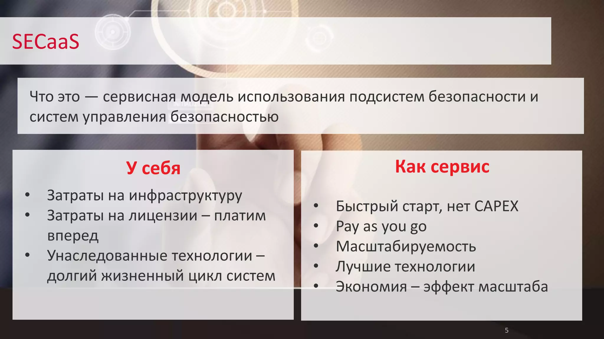 5 
SECaaS 
Что это — сервисная модель использования подсистем безопасности и 
систем управления безопасностью 
Как сервис 
• Быстрый старт, нет CAPEX 
• Pay as you go 
• Масштабируемость 
• Лучшие технологии 
• Экономия – эффект масштаба 
У себя 
• Затраты на инфраструктуру 
• Затраты на лицензии – платим 
вперед 
• Унаследованные технологии – 
долгий жизненный цикл систем 
 