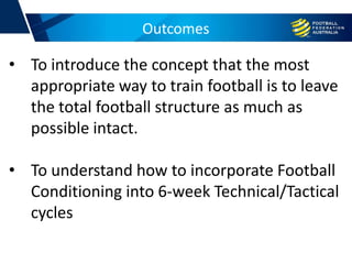 Outcomes
• To introduce the concept that the most
appropriate way to train football is to leave
the total football structure as much as
possible intact.
• To understand how to incorporate Football
Conditioning into 6-week Technical/Tactical
cycles
 