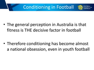 • The general perception in Australia is that
fitness is THE decisive factor in football
• Therefore conditioning has become almost
a national obsession, even in youth football
Conditioning in Football
 