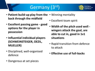 Germany (3rd)
• Patient build-up play from the
back through the midfield
• Excellent passing game - good
options for the player in
possession
• Influential individual players
(SCHWEINSTEIGER, OEZIL,
MUELLER)
• Disciplined, well-organised
defence
• Dangerous at set pieces
• Winning mentality
• Excellent team spirit
• Width of the pitch used well -
wingers attack the goal, are
able to cut in, good in 1v1
situations
• Rapid transition from defence
to attack
• Effective use of full-backs
 