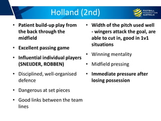 Holland (2nd)
• Patient build-up play from
the back through the
midfield
• Excellent passing game
• Influential individual players
(SNEIJDER, ROBBEN)
• Disciplined, well-organised
defence
• Dangerous at set pieces
• Good links between the team
lines
• Width of the pitch used well
- wingers attack the goal, are
able to cut in, good in 1v1
situations
• Winning mentality
• Midfield pressing
• Immediate pressure after
losing possession
 