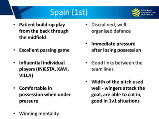 Spain (1st)
• Patient build-up play
from the back through
the midfield
• Excellent passing game
• Influential individual
players (INIESTA, XAVI,
VILLA)
• Comfortable in
possession when under
pressure
• Winning mentality
• Disciplined, well-
organised defence
• Immediate pressure
after losing possession
• Good links between the
team lines
• Width of the pitch used
well - wingers attack the
goal, are able to cut in,
good in 1v1 situations
 