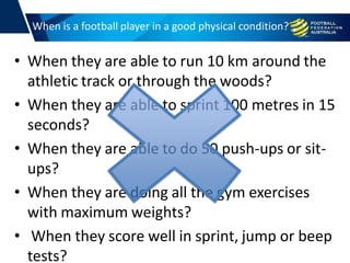 When is a football player in a good physical condition?
• When they are able to run 10 km around the
athletic track or through the woods?
• When they are able to sprint 100 metres in 15
seconds?
• When they are able to do 50 push-ups or sit-
ups?
• When they are doing all the gym exercises
with maximum weights?
• When they score well in sprint, jump or beep
tests?
 