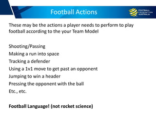 Football Actions
These may be the actions a player needs to perform to play
football according to the your Team Model
Shooting/Passing
Making a run into space
Tracking a defender
Using a 1v1 move to get past an opponent
Jumping to win a header
Pressing the opponent with the ball
Etc., etc.
Football Language! (not rocket science)
 