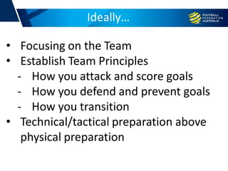 Ideally…
• Focusing on the Team
• Establish Team Principles
- How you attack and score goals
- How you defend and prevent goals
- How you transition
• Technical/tactical preparation above
physical preparation
 
