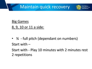 Big Games
8, 9, 10 or 11 a side:
• ¾ - full pitch (dependant on numbers)
Start with –
Start with - Play 10 minutes with 2 minutes rest
2 repetitions
Football conditioningMaintain quick recovery
 