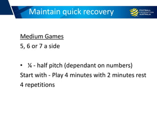 Medium Games
5, 6 or 7 a side
• ¼ - half pitch (dependant on numbers)
Start with - Play 4 minutes with 2 minutes rest
4 repetitions
Football conditioningMaintain quick recovery
 