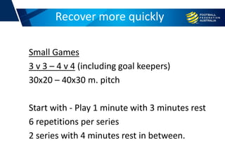 Small Games
3 v 3 – 4 v 4 (including goal keepers)
30x20 – 40x30 m. pitch
Start with - Play 1 minute with 3 minutes rest
6 repetitions per series
2 series with 4 minutes rest in between.
Football conditioningRecover more quickly
 