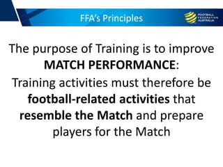 FFA’s Principles
Training activities must therefore be
football-related activities that
resemble the Match and prepare
players for the Match
The purpose of Training is to improve
MATCH PERFORMANCE:
 