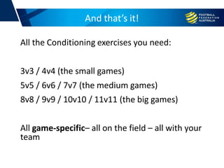 And that’s it!
All the Conditioning exercises you need:
3v3 / 4v4 (the small games)
5v5 / 6v6 / 7v7 (the medium games)
8v8 / 9v9 / 10v10 / 11v11 (the big games)
All game-specific– all on the field – all with your
team
 