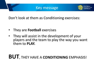 Key message
Don’t look at them as Conditioning exercises:
• They are Football exercises
• They will assist in the development of your
players and the team to play the way you want
them to PLAY.
BUT, THEY HAVE A CONDITIONING EMPHASIS!
 