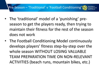 • The ‘traditional’ model of a ‘punishing’ pre-
season to get the players ready, then trying to
maintain their fitness for the rest of the season
does not work
• The Football Conditioning Model continuously
develops players’ fitness step-by-step over the
whole season WITHOUT LOSING VALUABLE
TEAM PREPARATION TIME ON NON-RELEVANT
ACTIVITIES (beach runs, mountain bikes, etc.)
Pre-Season – ‘Traditional’ v ‘Football Conditioning’
 