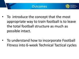 Outcomes
• To introduce the concept that the most
appropriate way to train football is to leave
the total football structure as much as
possible intact.
• To understand how to incorporate Football
Fitness into 6-week Technical Tactical cycles
 
