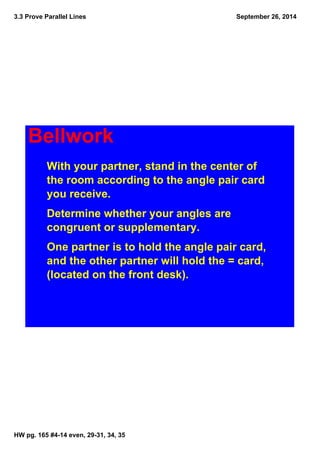 3.3 Prove Parallel Lines
HW pg. 165 #4­14 even, 29­31, 34, 35
September 26, 2014
Bellwork
With your partner, stand in the center of 
the room according to the angle pair card 
you receive. 
Determine whether your angles are 
congruent or supplementary. 
One partner is to hold the angle pair card, 
and the other partner will hold the = card, 
(located on the front desk).
 