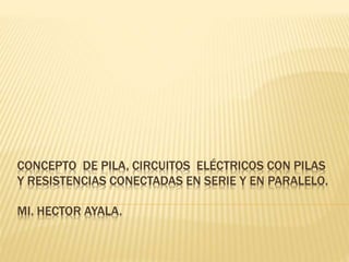CONCEPTO DE PILA, CIRCUITOS ELÉCTRICOS CON PILAS 
Y RESISTENCIAS CONECTADAS EN SERIE Y EN PARALELO. 
MI. HECTOR AYALA. 
 