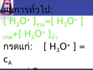 สมการทั่วไป: 
[ H3O+ ]รวม=[ H3O+ ] 
กรด+[ H3O+ ]นำ้า 
กรดแก่: [ H3O+ ] = 
cA 
กรดแก่เจือจางมาก : 
 