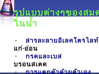 รูปแบบต่างๆของสมดุในนำ้า 
• สารละลายอิเลคโตรไลท์ 
แก่-อ่อน 
• กรดและเบส 
บรอนสเตด 
• การแตกตัวด้วยตัวเอง 
 