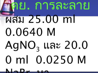 ตย. การละลาย 
ผสม 25.00 ml 
0.0640 M 
AgNO3 และ 20.0 
0 ml 0.0250 M 
NaBr หา 
 