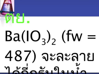 ตย. 
Ba(IO3)2 (fw = 
487) จะละลาย 
ไดกี้่กรมัในนำ้า 
 