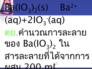 Ba(IO)(s) Ba2+ 
32(aq)+2IO-(aq) 
3 
ตย.คำานวณการละลาย 
ของ Ba(IO3)2 ใน 
สารละลายที่ได้จากการ 
ผสม 200 mL 
 