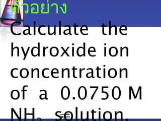 ตัวอย่าง 
Calculate the 
hydroxide ion 
concentration 
of a 0.0750 M 
NH3 solution. 
 