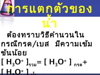 การแตกตัวของ 
นำ้า 
ต้องทราบวิธีคำานวนใน 
กรณีกรด/เบส มีความเข้ม 
ข้นน้อย 
[ H3O+ ]รวม= [ H3O+ ] กรด+ 
[ H3O+ ] นำ้า 
 