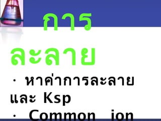 การ 
ละลาย 
• หาค่าการละลาย 
และ Ksp 
• Common ion 
 