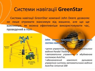 Системи навігації GreenStar 
Система навігації GreenStar компанії John Deere дозволяє 
не лише отримати максимум від машини, але що ще 
важливіше, як можна ефективніше використовувати час, 
проведений в полі. 
• ручне управління з системою паралельного 
водіння Parallel Tracking 
• автоматичне управління зі вбудованою 
системою AutoTrac 
• вдосконалений комплект рульового 
управління системи автоматичного водіння 
AutoTrac Universal 200 
 