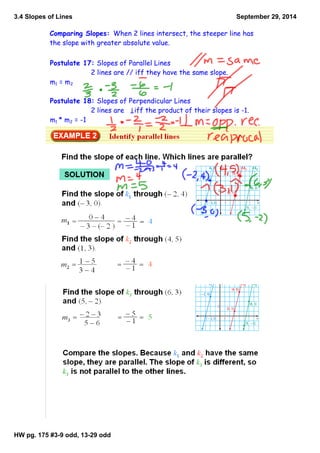 3.4 Slopes of Lines 
HW pg. 175 #3­9 
odd, 13­29 
odd 
September 29, 2014 
Comparing Slopes: When 2 lines intersect, the steeper line has 
the slope with greater absolute value. 
Postulate 17: Slopes of Parallel Lines 
2 lines are // iff they have the same slope. 
m1 = m2 
Postulate 18: Slopes of Perpendicular Lines 
2 lines are iff the product of their slopes is -1. 
m1 * m2 = -1 
 