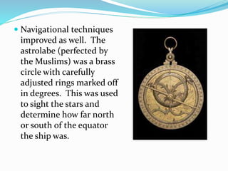  Navigational techniques 
improved as well. The 
astrolabe (perfected by 
the Muslims) was a brass 
circle with carefully 
adjusted rings marked off 
in degrees. This was used 
to sight the stars and 
determine how far north 
or south of the equator 
the ship was. 
 