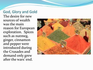 God, Glory and Gold 
The desire for new 
sources of wealth 
was the main 
reason for European 
exploration. Spices 
such as nutmeg, 
ginger, cinnamon 
and pepper were 
introduced during 
the Crusades and 
demand only grew 
after the wars’ end. 
 